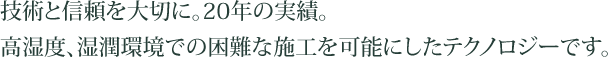 技術と信頼を大切に。20年の実績。高湿度、湿潤環境での困難な施工を可能にしたテクノロジーです。